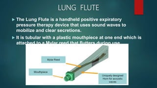 LUNG FLUTE
 The Lung Flute is a handheld positive expiratory
pressure therapy device that uses sound waves to
mobilize and clear secretions.
 It is tubular with a plastic mouthpiece at one end which is
attached to a Mylar reed that flutters during use.
 