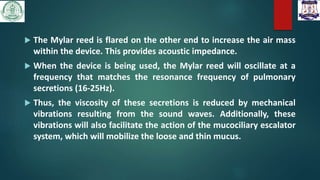  The Mylar reed is flared on the other end to increase the air mass
within the device. This provides acoustic impedance.
 When the device is being used, the Mylar reed will oscillate at a
frequency that matches the resonance frequency of pulmonary
secretions (16-25Hz).
 Thus, the viscosity of these secretions is reduced by mechanical
vibrations resulting from the sound waves. Additionally, these
vibrations will also facilitate the action of the mucociliary escalator
system, which will mobilize the loose and thin mucus.
 