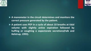 A manometer in the circuit determines and monitors the
correct pressure generated by the patient.
 A patient uses PEP in a cycle of about 10 breaths at tidal
volume with slightly active expiration followed by
huffing or coughing o expectorate secretions(Falk and
Kelstrup, 1993).
 
