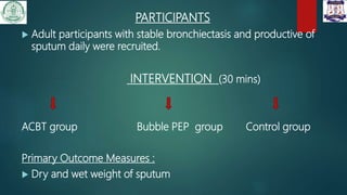 PARTICIPANTS
 Adult participants with stable bronchiectasis and productive of
sputum daily were recruited.
INTERVENTION (30 mins)
ACBT group Bubble PEP group Control group
Primary Outcome Measures :
 Dry and wet weight of sputum
 