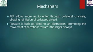 Mechanism
 PEP allows more air to enter through collateral channels,
allowing reinflation of collapsed alveoli.
 Pressure is built up distal to an obstruction, promoting the
movement of secretions towards the larger airways.
 
