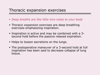 Thoracic expansion exercises
 Deep breaths are like little love notes to your body
 Thoracic expansion exercises are deep breathing
exercises emphasizing inspiration.
 Inspiration is active and may be combined with a 3-
second hold before the passive relaxed expiration.
 Helps to loosen secretions on the lungs.
 The postoperative maneuver of a 3-second hold at full
inspiration has been said to decrease collapse of lung
tissue.
 