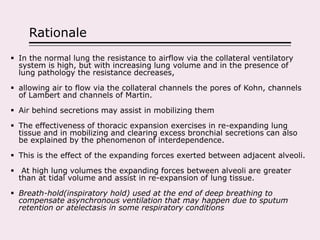 Rationale
 In the normal lung the resistance to airflow via the collateral ventilatory
system is high, but with increasing lung volume and in the presence of
lung pathology the resistance decreases,
 allowing air to flow via the collateral channels the pores of Kohn, channels
of Lambert and channels of Martin.
 Air behind secretions may assist in mobilizing them
 The effectiveness of thoracic expansion exercises in re-expanding lung
tissue and in mobilizing and clearing excess bronchial secretions can also
be explained by the phenomenon of interdependence.
 This is the effect of the expanding forces exerted between adjacent alveoli.
 At high lung volumes the expanding forces between alveoli are greater
than at tidal volume and assist in re-expansion of lung tissue.
 Breath-hold(inspiratory hold) used at the end of deep breathing to
compensate asynchronous ventilation that may happen due to sputum
retention or atelectasis in some respiratory conditions
 