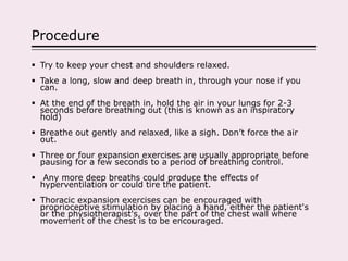 Procedure
 Try to keep your chest and shoulders relaxed.
 Take a long, slow and deep breath in, through your nose if you
can.
 At the end of the breath in, hold the air in your lungs for 2-3
seconds before breathing out (this is known as an inspiratory
hold)
 Breathe out gently and relaxed, like a sigh. Don’t force the air
out.
 Three or four expansion exercises are usually appropriate before
pausing for a few seconds to a period of breathing control.
 Any more deep breaths could produce the effects of
hyperventilation or could tire the patient.
 Thoracic expansion exercises can be encouraged with
proprioceptive stimulation by placing a hand, either the patient's
or the physiotherapist's, over the part of the chest wall where
movement of the chest is to be encouraged.
 