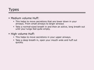 Types
 Medium volume Huff:
 This helps to move secretions that are lower down in your
airways. From small airways to larger airways
 Take a normal-sized breath in and then an active, long breath out
until your lungs feel quite empty.
 High volume Huff:
 This helps to move secretions in your upper airways.
 Take a deep breath in, open your mouth wide and huff out
quickly.
 