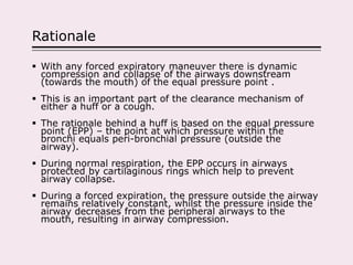 Rationale
 With any forced expiratory maneuver there is dynamic
compression and collapse of the airways downstream
(towards the mouth) of the equal pressure point .
 This is an important part of the clearance mechanism of
either a huff or a cough.
 The rationale behind a huff is based on the equal pressure
point (EPP) – the point at which pressure within the
bronchi equals peri-bronchial pressure (outside the
airway).
 During normal respiration, the EPP occurs in airways
protected by cartilaginous rings which help to prevent
airway collapse.
 During a forced expiration, the pressure outside the airway
remains relatively constant, whilst the pressure inside the
airway decreases from the peripheral airways to the
mouth, resulting in airway compression.
 