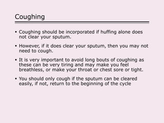 Coughing
 Coughing should be incorporated if huffing alone does
not clear your sputum.
 However, if it does clear your sputum, then you may not
need to cough.
 It is very important to avoid long bouts of coughing as
these can be very tiring and may make you feel
breathless, or make your throat or chest sore or tight.
 You should only cough if the sputum can be cleared
easily, if not, return to the beginning of the cycle
 