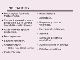 INDICATIONS
 Post surgical /pain (rib
fracture/ICC).
 Chronic increased sputum
production e.g in Chronic
bronchitis, cystic fibrosis.
 Acute increase sputum
production.
 Poor expansion.
 Sputum Retention.
 SOBAR/SOBOE.
 SOB at rest/ SOB at exertion
 Cystic Fibrosis.
 Bronchiectasis.
 Atelectasis.
 Respiratory muscle
weakness.
 Mechanical ventilation.
 Asthma.
 Increased breathing
rate/effort
 Audible rattling in airways
 Palpable secretions
 