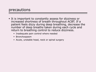 precautions
 It is important to constantly assess for dizziness or
increased shortness of breath throughout ACBT. If a
patient feels dizzy during deep breathing, decrease the
number of deep breaths taken during each cycle and
return to breathing control to reduce dizziness.
 Inadequate pain control where needed
 Bronchospasm
 Acute, unstable head, neck or spinal surgery
 