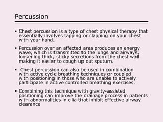 Percussion
 Chest percussion is a type of chest physical therapy that
essentially involves tapping or clapping on your chest
with your hand.
 Percussion over an affected area produces an energy
wave, which is transmitted to the lungs and airways,
loosening thick, sticky secretions from the chest wall
making it easier to cough up out sputum.
 Chest percussion can also be used in combination
with active cycle breathing techniques or coupled
with positioning in those who are unable to actively
participate in active controlled breathing exercises.
 Combining this technique with gravity-assisted
positioning can improve the drainage process in patients
with abnormalities in cilia that inhibit effective airway
clearance
 