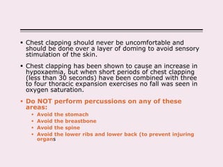  Chest clapping should never be uncomfortable and
should be done over a layer of doming to avoid sensory
stimulation of the skin.
 Chest clapping has been shown to cause an increase in
hypoxaemia, but when short periods of chest clapping
(less than 30 seconds) have been combined with three
to four thoracic expansion exercises no fall was seen in
oxygen saturation.
 Do NOT perform percussions on any of these
areas:
 Avoid the stomach
 Avoid the breastbone
 Avoid the spine
 Avoid the lower ribs and lower back (to prevent injuring
organs
 