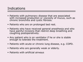 Indications
 Patients with pulmonary disease that are associated
with increased production or viscosity of mucus, such as
chronic bronchitis and cystic fibrosis.
 Patients who are on prolonged bed rest.
 Patients who have received general anesthesia and who
have painful incisions that restrict deep breathing and
coughing postoperatively.
 Any patient who is on ventilator if he or she is stable
enough to tolerate the treatment.
 Patients with acute or chronic lung disease, e.g. COPD.
 Patients who are generally weak or elderly.
 Patients with artificial airways
 
