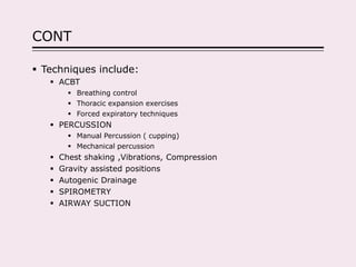 CONT
 Techniques include:
 ACBT
 Breathing control
 Thoracic expansion exercises
 Forced expiratory techniques
 PERCUSSION
 Manual Percussion ( cupping)
 Mechanical percussion
 Chest shaking ,Vibrations, Compression
 Gravity assisted positions
 Autogenic Drainage
 SPIROMETRY
 AIRWAY SUCTION
 