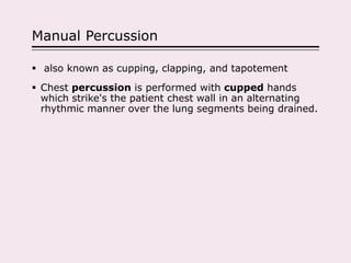 Manual Percussion
 also known as cupping, clapping, and tapotement
 Chest percussion is performed with cupped hands
which strike's the patient chest wall in an alternating
rhythmic manner over the lung segments being drained.
 