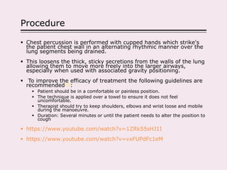 Procedure
 Chest percussion is performed with cupped hands which strike's
the patient chest wall in an alternating rhythmic manner over the
lung segments being drained.
 This loosens the thick, sticky secretions from the walls of the lung
allowing them to move more freely into the larger airways,
especially when used with associated gravity positioning.
 To improve the efficacy of treatment the following guidelines are
recommended[5]:
 Patient should be in a comfortable or painless position.
 The technique is applied over a towel to ensure it does not feel
uncomfortable.
 Therapist should try to keep shoulders, elbows and wrist loose and mobile
during the manoeuvre.
 Duration: Several minutes or until the patient needs to alter the position to
cough
 https://www.youtube.com/watch?v=1ZRk55sHJ1I
 https://www.youtube.com/watch?v=vxFUPdFc1eM
 