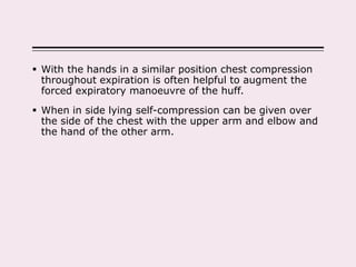  With the hands in a similar position chest compression
throughout expiration is often helpful to augment the
forced expiratory manoeuvre of the huff.
 When in side lying self-compression can be given over
the side of the chest with the upper arm and elbow and
the hand of the other arm.
 