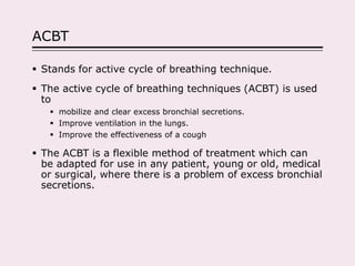 ACBT
 Stands for active cycle of breathing technique.
 The active cycle of breathing techniques (ACBT) is used
to
 mobilize and clear excess bronchial secretions.
 Improve ventilation in the lungs.
 Improve the effectiveness of a cough
 The ACBT is a flexible method of treatment which can
be adapted for use in any patient, young or old, medical
or surgical, where there is a problem of excess bronchial
secretions.
 