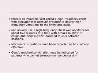  there's an inflatable vest called a high-frequency chest
wall oscillator that uses air pressure to deliver high
frequency vibrations to the chest and back.
 one usually use a high-frequency chest wall oscillator for
about five minutes at a time with breaks to allow to
cough and clear out the loosened mucus between
sessions.
 Mechanical vibrations have been reported to be clinically
effective.
 Gentle mechanical vibration may be indicated for
patients who cannot tolerate manual percussion
 