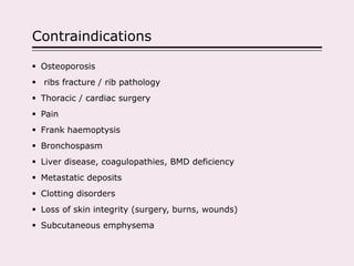 Contraindications
 Osteoporosis
 ribs fracture / rib pathology
 Thoracic / cardiac surgery
 Pain
 Frank haemoptysis
 Bronchospasm
 Liver disease, coagulopathies, BMD deficiency
 Metastatic deposits
 Clotting disorders
 Loss of skin integrity (surgery, burns, wounds)
 Subcutaneous emphysema
 