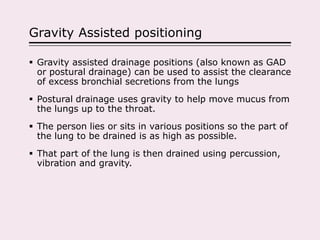 Gravity Assisted positioning
 Gravity assisted drainage positions (also known as GAD
or postural drainage) can be used to assist the clearance
of excess bronchial secretions from the lungs
 Postural drainage uses gravity to help move mucus from
the lungs up to the throat.
 The person lies or sits in various positions so the part of
the lung to be drained is as high as possible.
 That part of the lung is then drained using percussion,
vibration and gravity.
 