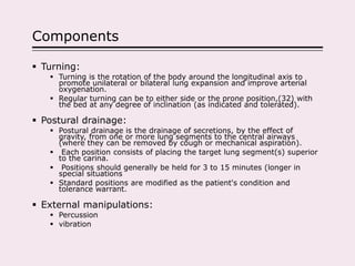 Components
 Turning:
 Turning is the rotation of the body around the longitudinal axis to
promote unilateral or bilateral lung expansion and improve arterial
oxygenation.
 Regular turning can be to either side or the prone position,(32) with
the bed at any degree of inclination (as indicated and tolerated).
 Postural drainage:
 Postural drainage is the drainage of secretions, by the effect of
gravity, from one or more lung segments to the central airways
(where they can be removed by cough or mechanical aspiration).
 Each position consists of placing the target lung segment(s) superior
to the carina.
 Positions should generally be held for 3 to 15 minutes (longer in
special situations
 Standard positions are modified as the patient's condition and
tolerance warrant.
 External manipulations:
 Percussion
 vibration
 
