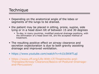 Technique
 Depending on the anatomical angle of the lobes or
segments of the lungs to be drained.
 the patient may be placed in sitting, prone, supine, side
lying or in a head down tilt of between 15 and 30 degrees
 To-day, in many countries, modified postural drainage positions, with
the elimination of a head down tilt, are the accepted method of
treatment.
 The resulting positive effect on airway clearance and
secretion expectoration is due to both gravity assisting
drainage and improved ventilation.
 https://www.youtube.com/watch?v=h1Ic5KWTLqI
 https://www.cff.org/Life-With-CF/Treatments-and-
Therapies/Airway-Clearance/Basics-of-Postural-Drainage-
and-Percussion/
 