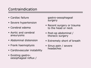 Contraindication
 Cardiac failure
 Severe hypertension
 Cerebral edema
 Aortic and cerebral
aneurysms
 Abdominal distension
 Frank haemoptysis
 Cardiovascular instability
 Existing gastro-
oesophageal reflux /
gastro-oesophageal
surgery
 Recent surgery or trauma
to the head or neck
 Post-op abdominal /
thoracic surgery
 Extremely short of breath
 Sinus pain / severe
headaches
 