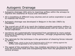 Autogenic Drainage
 Autogenic drainage (AD) aims to maximize airflow within the airways to
improve the clearance of mucus and ventilation
 AD is breathing at different lung volumes and an active expiration is used
to mobilize the mucus
 Autogenic drainage was developed in Belgium in the late 1960's by
Chevaillier
 The overall aim of AD is to reach the highest possible expiratory airflow in
different generations of the bronchi simultaneously with an active, but not
forced expiration.
 secretions are systematically transported from peripheral to more central
airways by breathing at lower lung volumes , through progressively higher
lung volumes.
 The rationale for the technique is the generation of shearing forces induced
by airflow.
 shear stress, which is due to the frictional action of the air rubbing against the
surface, acts tangentially to the surface at that point.
 The speed of the expiratory flow may mobilize secretions by shearing them
from the bronchial walls and transporting them from the peripheral to the
central airways
 