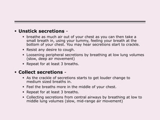  Unstick secretions -
 breathe as much air out of your chest as you can then take a
small breath in, using your tummy, feeling your breath at the
bottom of your chest. You may hear secretions start to crackle.
 Resist any desire to cough.
 Loosening peripheral secretions by breathing at low lung volumes
(slow, deep air movement)
 Repeat for at least 3 breaths.
 Collect secretions -
 As the crackle of secretions starts to get louder change to
medium sized breaths in.
 Feel the breaths more in the middle of your chest.
 Repeat for at least 3 breaths.
 Collecting secretions from central airways by breathing at low to
middle lung volumes (slow, mid-range air movement)
 