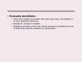  Evacuate secretions -
 when the crackles are louder still, take long, slow, full breaths in
to your absolute maximum.
 Repeat for at least 3 breaths.
 Expelling secretions from the central airways by breathing at mid
to high lung volumes (shallow air movements
 