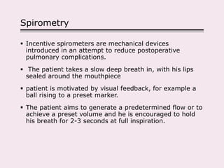 Spirometry
 Incentive spirometers are mechanical devices
introduced in an attempt to reduce postoperative
pulmonary complications.
 The patient takes a slow deep breath in, with his lips
sealed around the mouthpiece
 patient is motivated by visual feedback, for example a
ball rising to a preset marker.
 The patient aims to generate a predetermined flow or to
achieve a preset volume and he is encouraged to hold
his breath for 2-3 seconds at full inspiration.
 