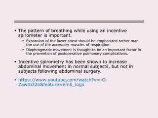 The pattern of breathing while using an incentive
spirometer is important.
 Expansion of the lower chest should be emphasized rather man
the use of the accessory muscles of respiration
 Diaphragmatic movement is thought to be an important factor in
the prevention of postoperative pulmonary complications.
 Incentive spirometry has been shown to increase
abdominal movement in normal subjects, but not in
subjects following abdominal surgery.
 https://www.youtube.com/watch?v=-O-
Zawtb32o&feature=emb_logo
 