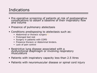 Indications
 Pre-operative screening of patients at risk of postoperative
complications to obtain a baseline of their inspiratory flow
and volume
 Presence of pulmonary atelectasis
 Conditions predisposing to atelectasis such as:
 Abdominal or thoracic surgery[4]
 Prolonged bed rest
 Surgery in patients with COPD
 Presence thoracic or Abdominal binders.
 Lack of pain control
 Restrictive lung disease associated with a
dysfunctional diaphragm or involving respiratory
musculature
 Patients with inspiratory capacity less than 2.5 litres
 Patients with neuromuscular disease or spinal cord injury
 