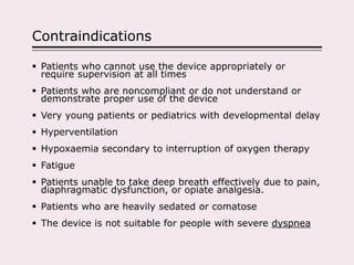 Contraindications
 Patients who cannot use the device appropriately or
require supervision at all times
 Patients who are noncompliant or do not understand or
demonstrate proper use of the device
 Very young patients or pediatrics with developmental delay
 Hyperventilation
 Hypoxaemia secondary to interruption of oxygen therapy
 Fatigue
 Patients unable to take deep breath effectively due to pain,
diaphragmatic dysfunction, or opiate analgesia.
 Patients who are heavily sedated or comatose
 The device is not suitable for people with severe dyspnea
 
