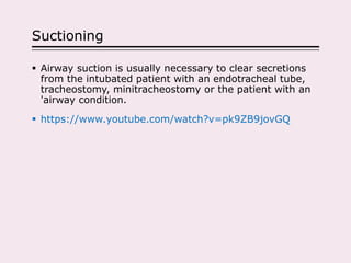 Suctioning
 Airway suction is usually necessary to clear secretions
from the intubated patient with an endotracheal tube,
tracheostomy, minitracheostomy or the patient with an
'airway condition.
 https://www.youtube.com/watch?v=pk9ZB9jovGQ
 