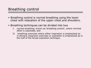 Breathing control
 Breathing control is normal breathing using the lower
chest with relaxation of the upper chest and shoulders.
 Breathing techniques can be divided into two
I. normal breathing, known as 'breathing control', where minimal
effort is expended, and
II. breathing exercises where either inspiration is emphasized as
in thoracic expansion exercises or expiration is emphasized as in
the huff of the forced expiration technique.
 
