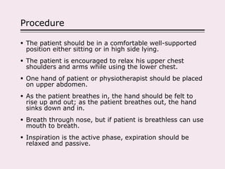 Procedure
 The patient should be in a comfortable well-supported
position either sitting or in high side lying.
 The patient is encouraged to relax his upper chest
shoulders and arms while using the lower chest.
 One hand of patient or physiotherapist should be placed
on upper abdomen.
 As the patient breathes in, the hand should be felt to
rise up and out; as the patient breathes out, the hand
sinks down and in.
 Breath through nose, but if patient is breathless can use
mouth to breath.
 Inspiration is the active phase, expiration should be
relaxed and passive.
 