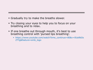  Gradually try to make the breaths slower.
 Try closing your eyes to help you to focus on your
breathing and to relax.
 If one breathe out through mouth, it's best to use
breathing control with ‘pursed lips breathing’.
 https://www.youtube.com/watch?time_continue=80&v=0Ua9bOs
ZTYg&feature=emb_logo
 