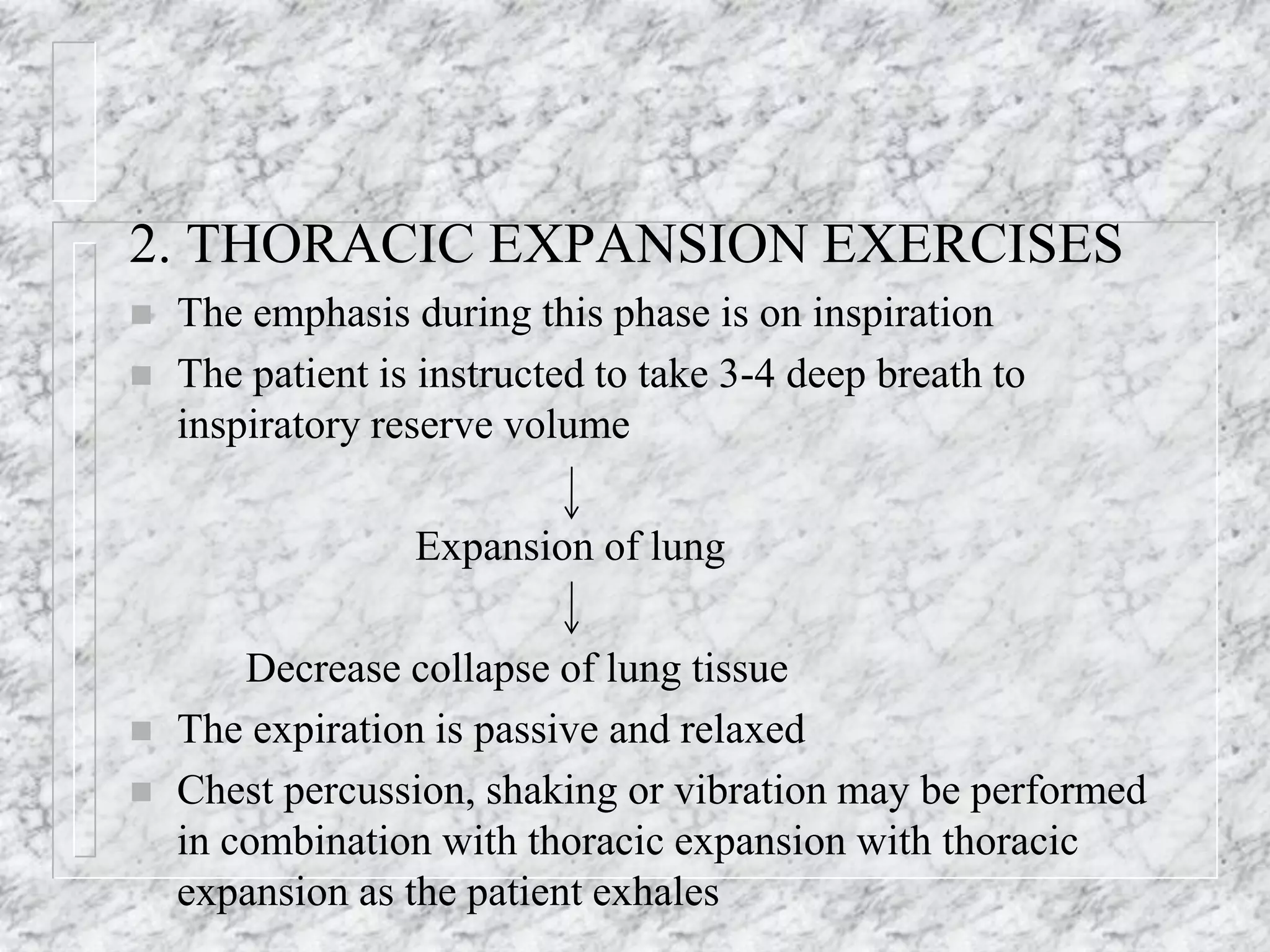 2. THORACIC EXPANSION EXERCISES
 The emphasis during this phase is on inspiration
 The patient is instructed to take 3-4 deep breath to
inspiratory reserve volume
Expansion of lung
Decrease collapse of lung tissue
 The expiration is passive and relaxed
 Chest percussion, shaking or vibration may be performed
in combination with thoracic expansion with thoracic
expansion as the patient exhales
 