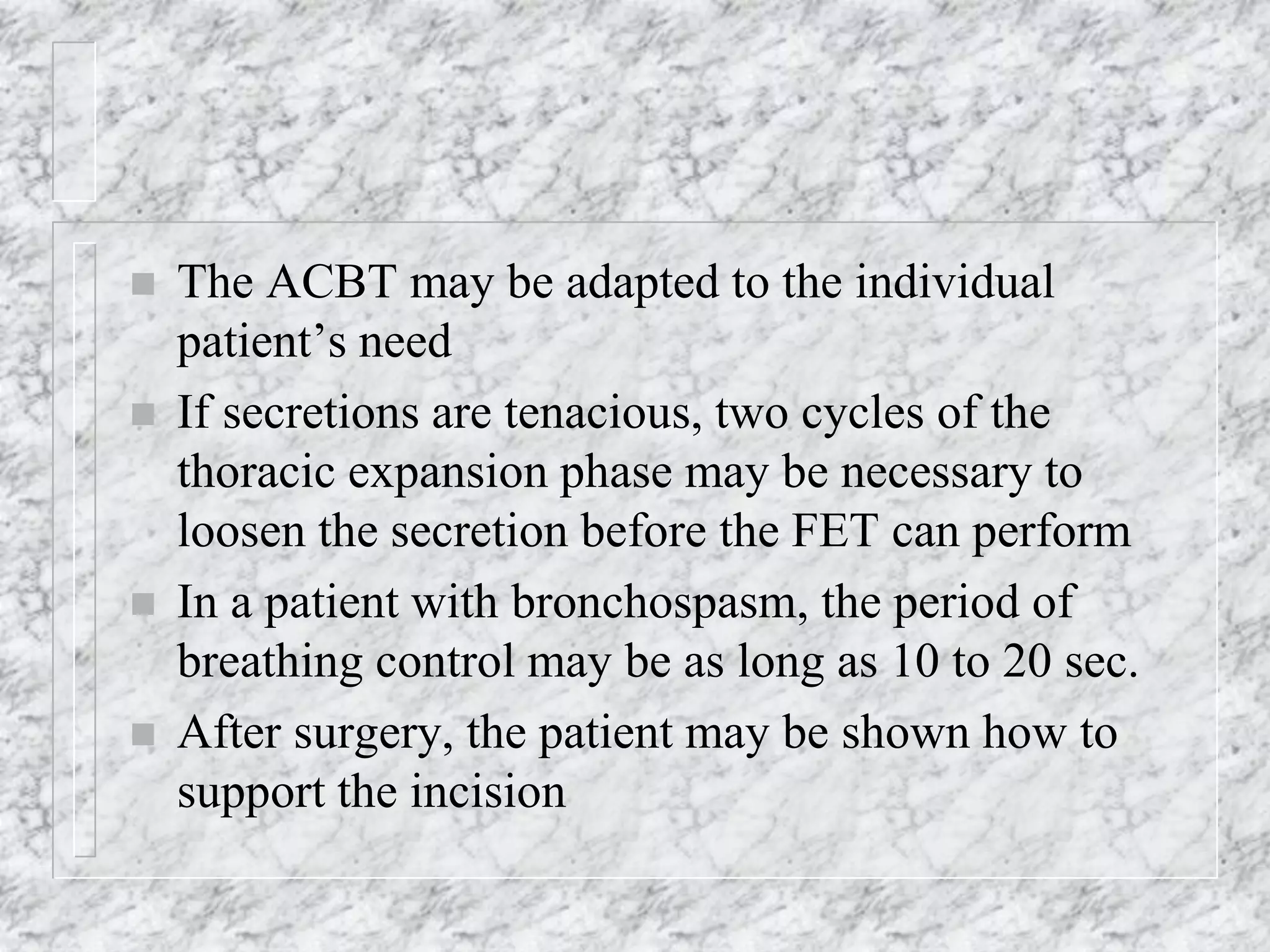  The ACBT may be adapted to the individual
patient’s need
 If secretions are tenacious, two cycles of the
thoracic expansion phase may be necessary to
loosen the secretion before the FET can perform
 In a patient with bronchospasm, the period of
breathing control may be as long as 10 to 20 sec.
 After surgery, the patient may be shown how to
support the incision
 