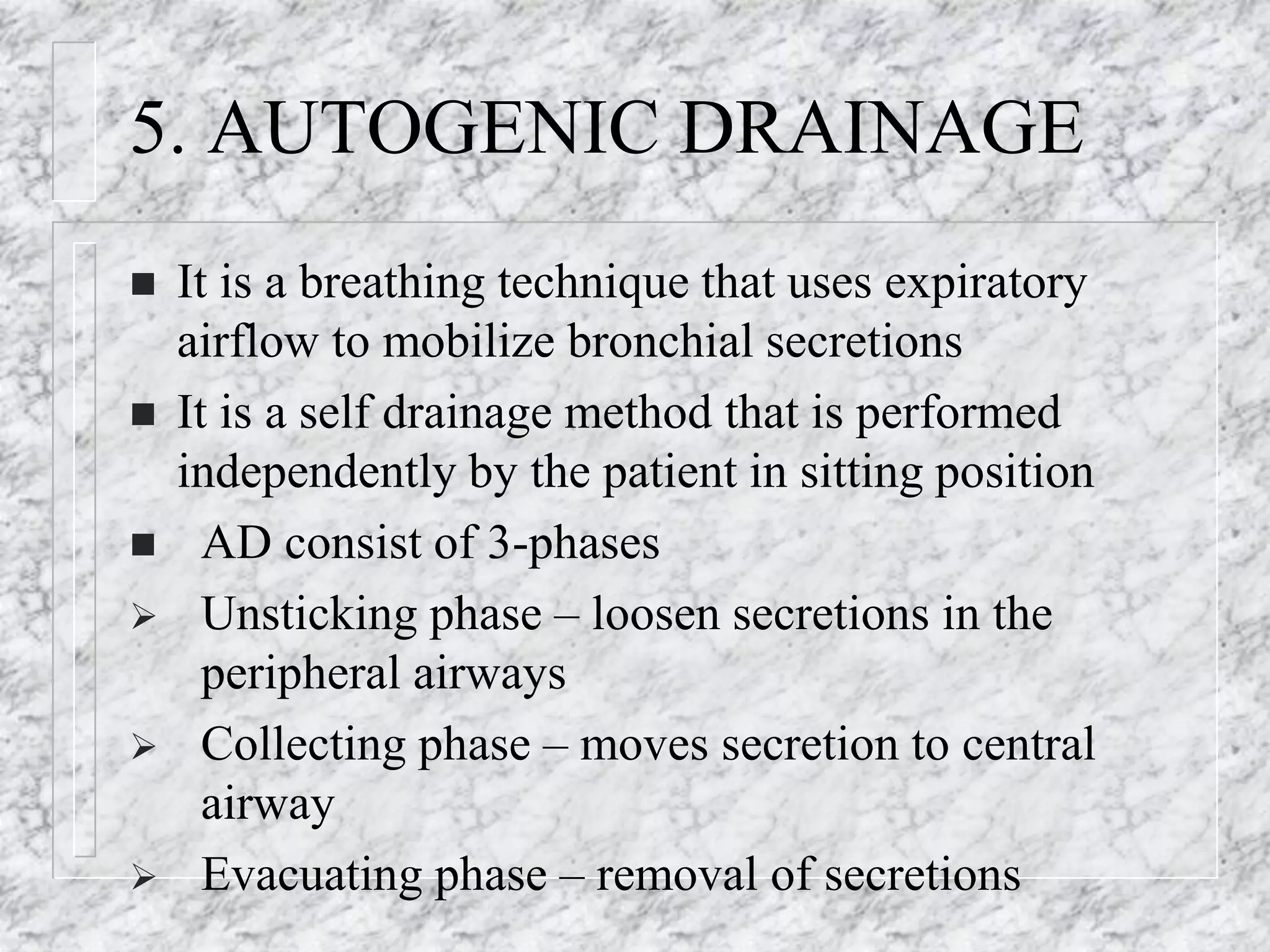 5. AUTOGENIC DRAINAGE
 It is a breathing technique that uses expiratory
airflow to mobilize bronchial secretions
 It is a self drainage method that is performed
independently by the patient in sitting position
 AD consist of 3-phases
 Unsticking phase – loosen secretions in the
peripheral airways
 Collecting phase – moves secretion to central
airway
 Evacuating phase – removal of secretions
 