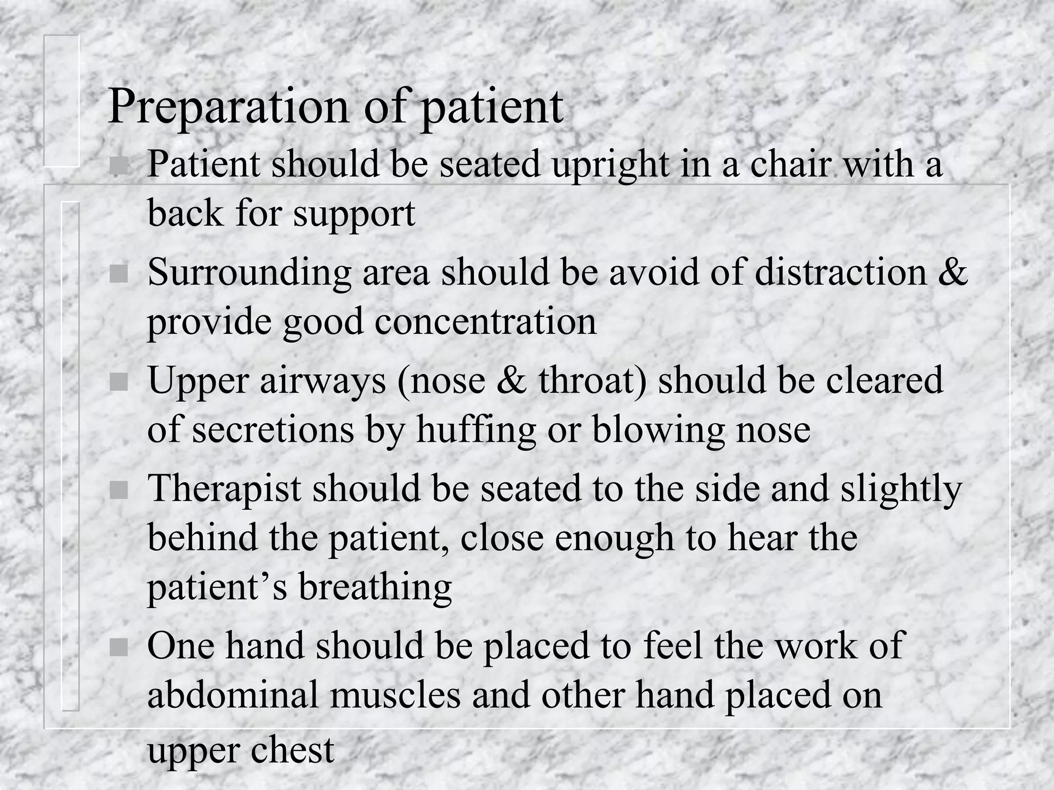 Preparation of patient
 Patient should be seated upright in a chair with a
back for support
 Surrounding area should be avoid of distraction &
provide good concentration
 Upper airways (nose & throat) should be cleared
of secretions by huffing or blowing nose
 Therapist should be seated to the side and slightly
behind the patient, close enough to hear the
patient’s breathing
 One hand should be placed to feel the work of
abdominal muscles and other hand placed on
upper chest
 