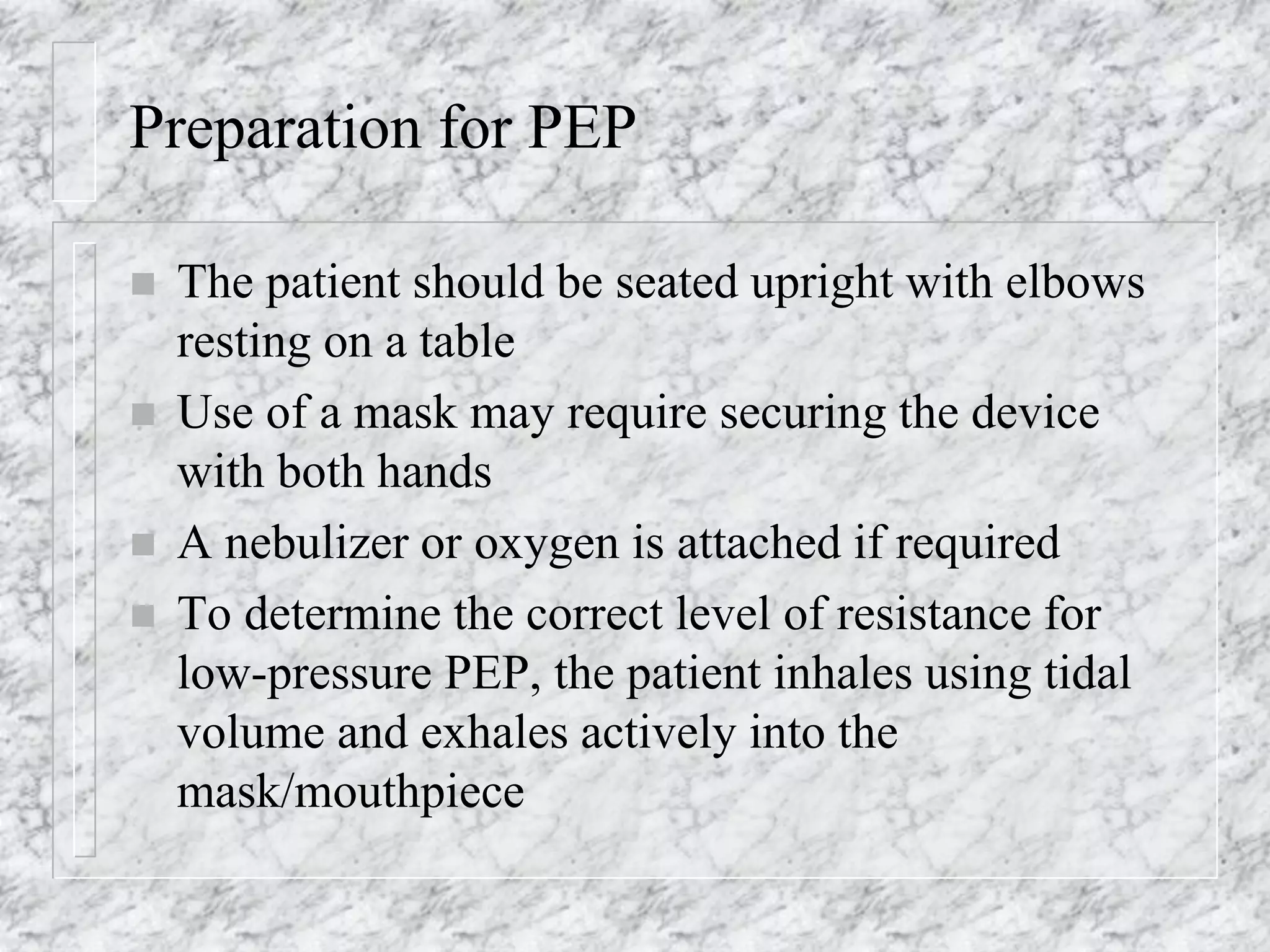 Preparation for PEP
 The patient should be seated upright with elbows
resting on a table
 Use of a mask may require securing the device
with both hands
 A nebulizer or oxygen is attached if required
 To determine the correct level of resistance for
low-pressure PEP, the patient inhales using tidal
volume and exhales actively into the
mask/mouthpiece
 