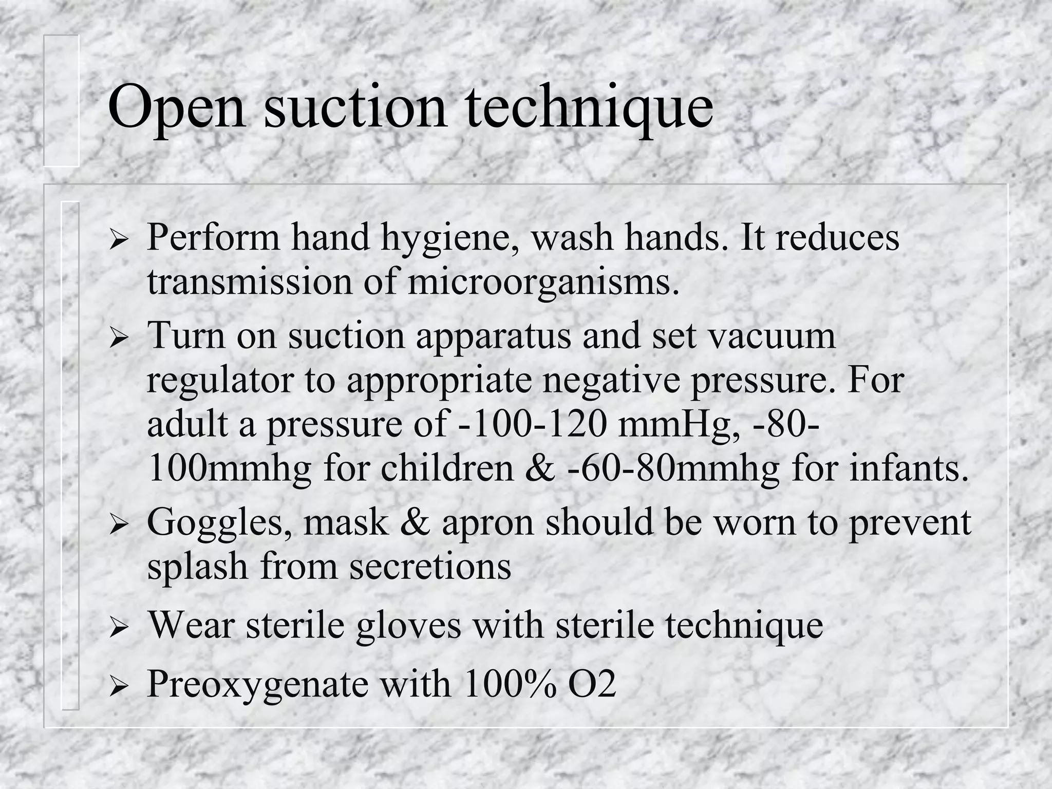 Open suction technique
 Perform hand hygiene, wash hands. It reduces
transmission of microorganisms.
 Turn on suction apparatus and set vacuum
regulator to appropriate negative pressure. For
adult a pressure of -100-120 mmHg, -80-
100mmhg for children & -60-80mmhg for infants.
 Goggles, mask & apron should be worn to prevent
splash from secretions
 Wear sterile gloves with sterile technique
 Preoxygenate with 100% O2
 