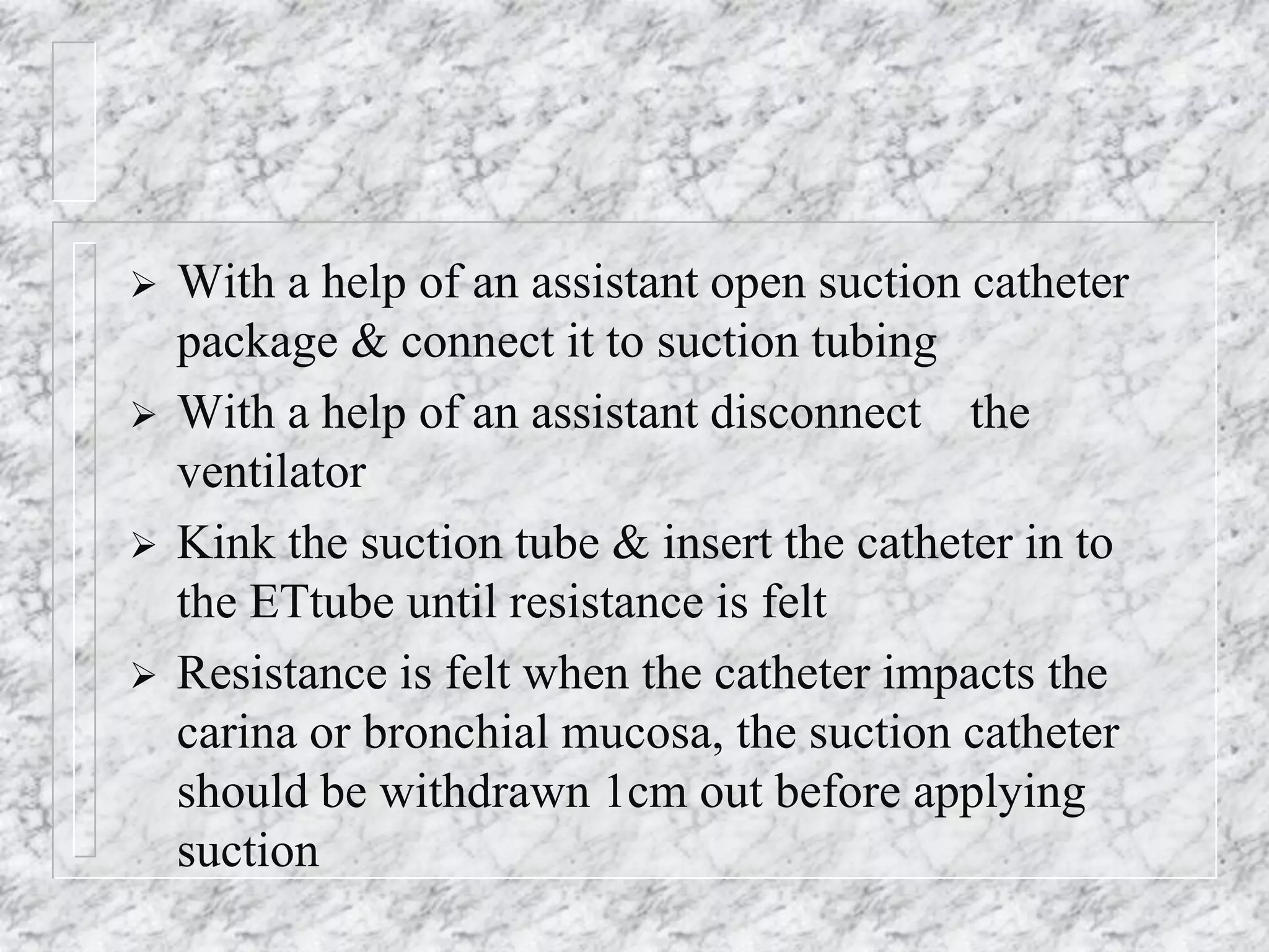  With a help of an assistant open suction catheter
package & connect it to suction tubing
 With a help of an assistant disconnect the
ventilator
 Kink the suction tube & insert the catheter in to
the ETtube until resistance is felt
 Resistance is felt when the catheter impacts the
carina or bronchial mucosa, the suction catheter
should be withdrawn 1cm out before applying
suction
 