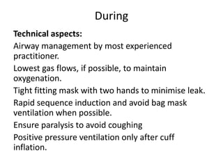 During
Technical aspects:
Airway management by most experienced
practitioner.
Lowest gas flows, if possible, to maintain
oxygenation.
Tight fitting mask with two hands to minimise leak.
Rapid sequence induction and avoid bag mask
ventilation when possible.
Ensure paralysis to avoid coughing
Positive pressure ventilation only after cuff
inflation.
 