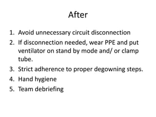 After
1. Avoid unnecessary circuit disconnection
2. If disconnection needed, wear PPE and put
ventilator on stand by mode and/ or clamp
tube.
3. Strict adherence to proper degowning steps.
4. Hand hygiene
5. Team debriefing
 