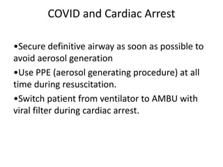 COVID and Cardiac Arrest
•Secure definitive airway as soon as possible to
avoid aerosol generation
•Use PPE (aerosol generating procedure) at all
time during resuscitation.
•Switch patient from ventilator to AMBU with
viral filter during cardiac arrest.
 