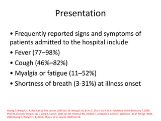 Presentation
• Frequently reported signs and symptoms of
patients admitted to the hospital include
• Fever (77–98%)
• Cough (46%–82%)
• Myalgia or fatigue (11–52%)
• Shortness of breath (3-31%) at illness onset
Huang C, Wang Y, Li X, Ren L,et al. The Lancet. 2020 Jan 24. Wang D, Hu B, Hu C, Zhu F, Liu X et al. Published online February 7, 2020.
Chen N, Zhou M, Dong X, Qu J, Gong F. Lancet. 2020 Jan 30. Holshue ML, DeBolt C, Lindquist S, Lofy KH, Wiesman J et al. N Engl J Med.
2020 Huang C, Wang Y, Li X, Ren L, Zhao J, et al. Lancet. 2020 Jan 24.
 