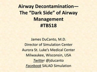 Airway Decontamination—
The “Dark Side” of Airway
Management
#TBS18
James DuCanto, M.D.
Director of Simulation Center
Aurora St. Luke’s Medical Center
Milwaukee, Wisconsin, USA
Twitter @jducanto
Facebook SALAD Simulation
 